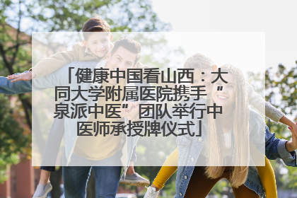健康中国看山西：大同大学附属医院携手“泉派中医”团队举行中医师承授牌仪式