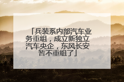 兵装系内部汽车业务重组，成立新独立汽车央企，东风长安暂不重组了