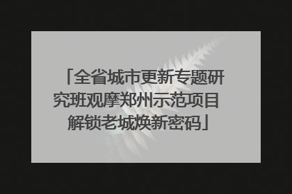 全省城市更新专题研究班观摩郑州示范项目 解锁老城焕新密码