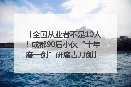全国从业者不足10人！成都90后小伙“十年磨一剑”研磨古刀剑