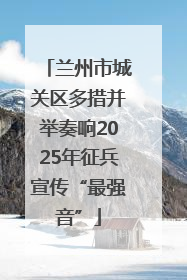 兰州市城关区多措并举奏响2025年征兵宣传“最强音”