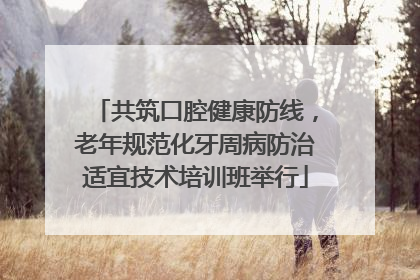 共筑口腔健康防线，老年规范化牙周病防治适宜技术培训班举行