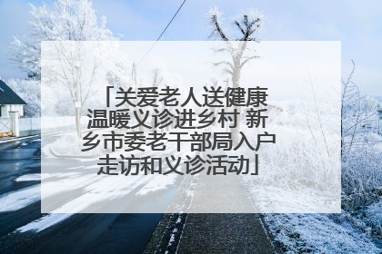 关爱老人送健康 温暖义诊进乡村 新乡市委老干部局入户走访和义诊活动