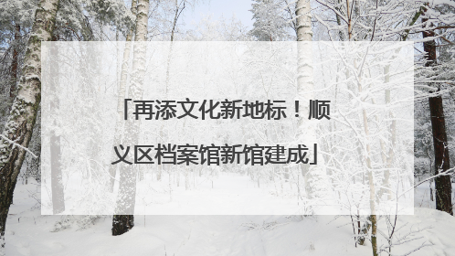 再添文化新地标！顺义区档案馆新馆建成