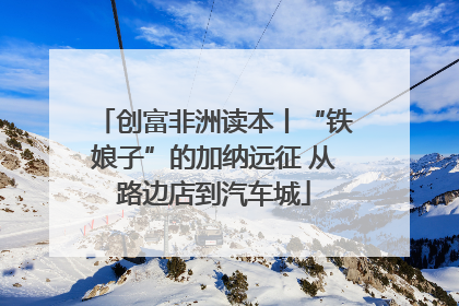 创富非洲读本丨“铁娘子”的加纳远征 从路边店到汽车城