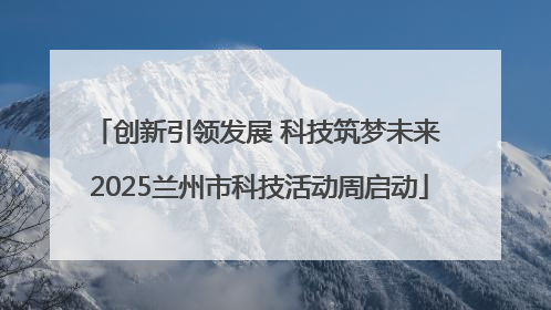 创新引领发展 科技筑梦未来 2025兰州市科技活动周启动