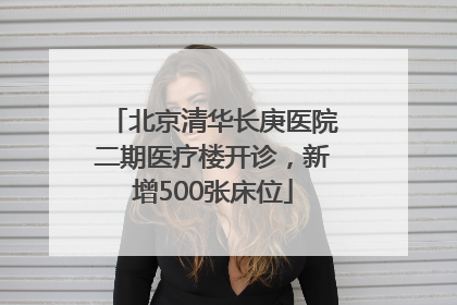 北京清华长庚医院二期医疗楼开诊，新增500张床位