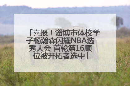 喜报！淄博市体校学子杨瀚森闪耀NBA选秀大会 首轮第16顺位被开拓者选中
