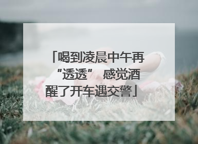 喝到凌晨中午再“透透” 感觉酒醒了开车遇交警