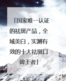国家唯一认证的祛斑产品，全域美白，实测有效的十大祛斑口碑王者
