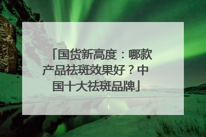 国货新高度：哪款产品祛斑效果好？中国十大祛斑品牌