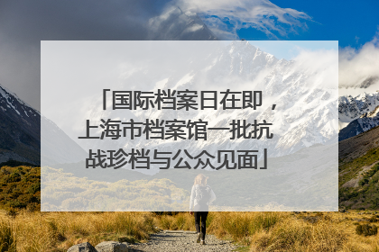 国际档案日在即，上海市档案馆一批抗战珍档与公众见面