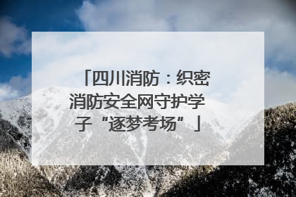 四川消防：织密消防安全网守护学子“逐梦考场”
