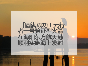 圆满成功！元行者一号验证型火箭在海阳东方航天港顺利实施海上发射回收试验