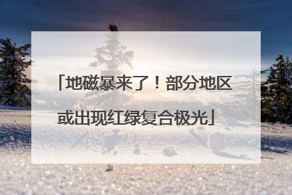 地磁暴来了！部分地区或出现红绿复合极光