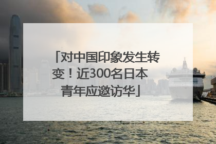 对中国印象发生转变！近300名日本青年应邀访华