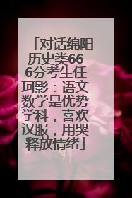 对话绵阳历史类666分考生任珂影：语文数学是优势学科，喜欢汉服，用哭释放情绪