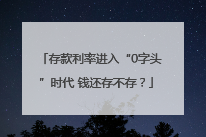 存款利率进入“0字头”时代 钱还存不存？