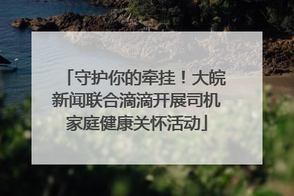 守护你的牵挂！大皖新闻联合滴滴开展司机家庭健康关怀活动