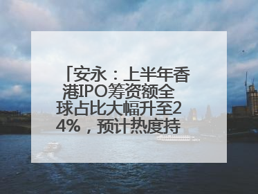 安永：上半年香港IPO筹资额全球占比大幅升至24%，预计热度持续推升