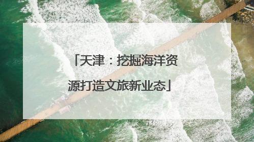 天津：挖掘海洋资源打造文旅新业态