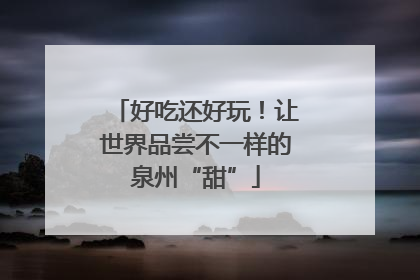 好吃还好玩！让世界品尝不一样的泉州“甜”