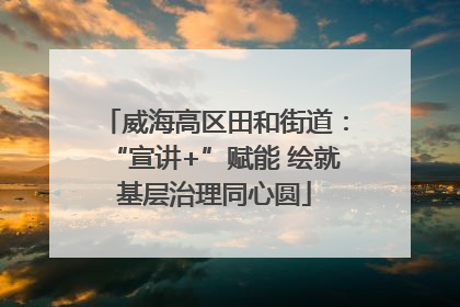 威海高区田和街道：“宣讲+”赋能 绘就基层治理同心圆