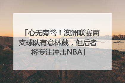 心无旁骛！澳洲联赛两支球队有意林葳，但后者将专注冲击NBA