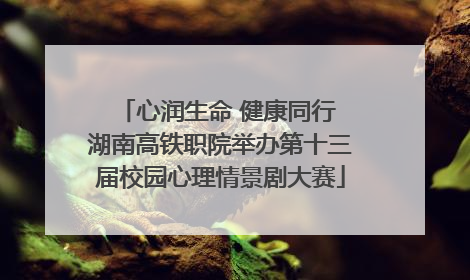 心润生命 健康同行 湖南高铁职院举办第十三届校园心理情景剧大赛
