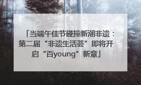当端午佳节碰撞新潮非遗：第二届“非遗生活荟”即将开启“百young”新章