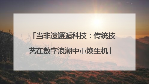 当非遗邂逅科技：传统技艺在数字浪潮中重焕生机