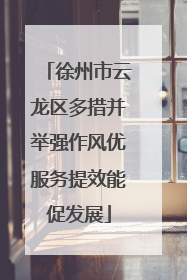 徐州市云龙区多措并举强作风优服务提效能促发展