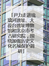 尹力走进琉璃河遗址、大葆台遗址博物馆和北京市考古研究院，围绕加强历史文化名城保护调研