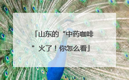 山东的“中药咖啡”火了！你怎么看