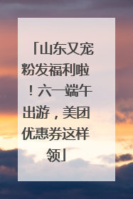 山东又宠粉发福利啦！六一端午出游，美团优惠券这样领