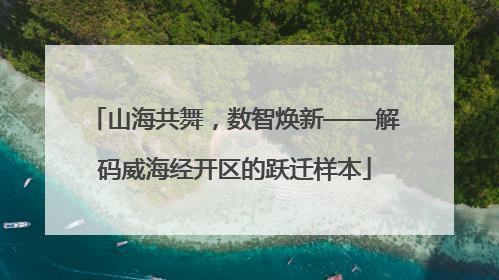 山海共舞，数智焕新——解码威海经开区的跃迁样本