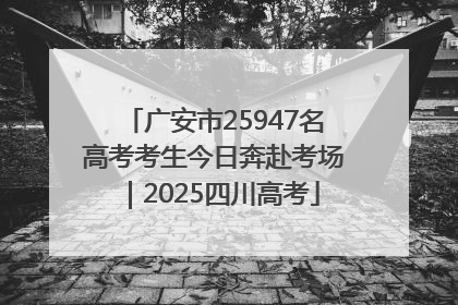 广安市25947名高考考生今日奔赴考场｜2025四川高考