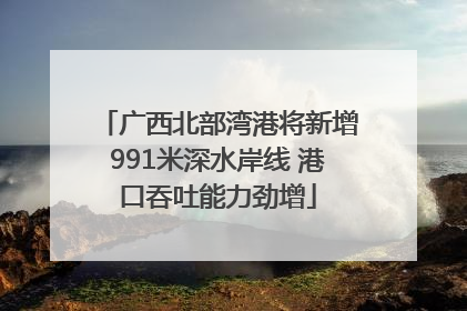 广西北部湾港将新增991米深水岸线 港口吞吐能力劲增