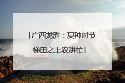 广西龙胜：夏种时节 梯田之上农耕忙