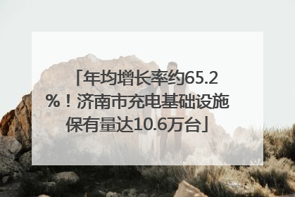 年均增长率约65.2%！济南市充电基础设施保有量达10.6万台