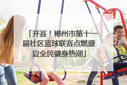 开赛！郴州市第十一届社区篮球联赛点燃盛夏全民健身热潮