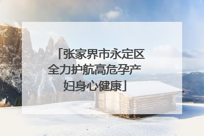 张家界市永定区全力护航高危孕产妇身心健康