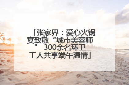 张家界：爱心火锅宴致敬“城市美容师” 300余名环卫工人共享端午温情