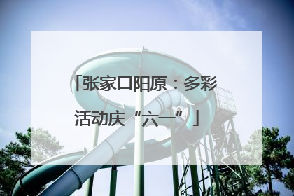 张家口阳原：多彩活动庆“六一”