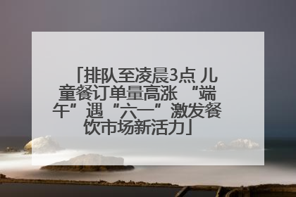 排队至凌晨3点 儿童餐订单量高涨 “端午”遇“六一”激发餐饮市场新活力