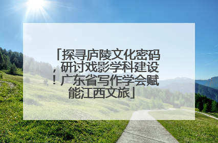 探寻庐陵文化密码，研讨戏影学科建设！广东省写作学会赋能江西文旅