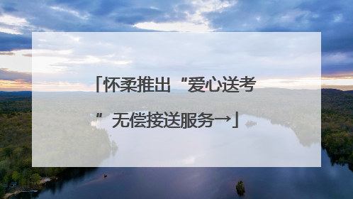 怀柔推出“爱心送考”无偿接送服务→