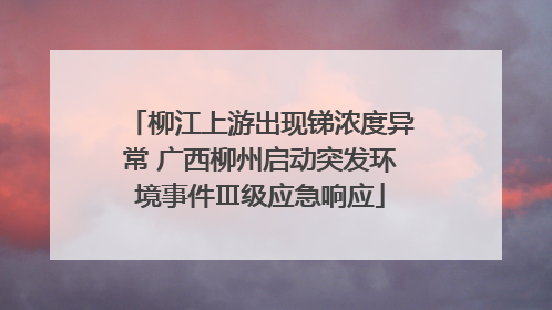 柳江上游出现锑浓度异常 广西柳州启动突发环境事件Ⅲ级应急响应