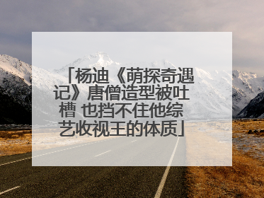 杨迪《萌探奇遇记》唐僧造型被吐槽 也挡不住他综艺收视王的体质