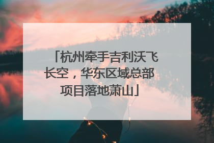 杭州牵手吉利沃飞长空，华东区域总部项目落地萧山